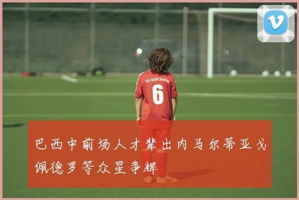 巴西中前场人才辈出内马尔蒂亚戈佩德罗等众星争辉