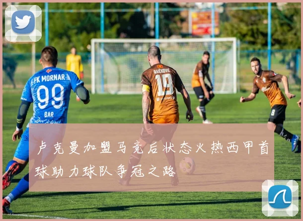 卢克曼加盟马竞后状态火热西甲首球助力球队争冠之路