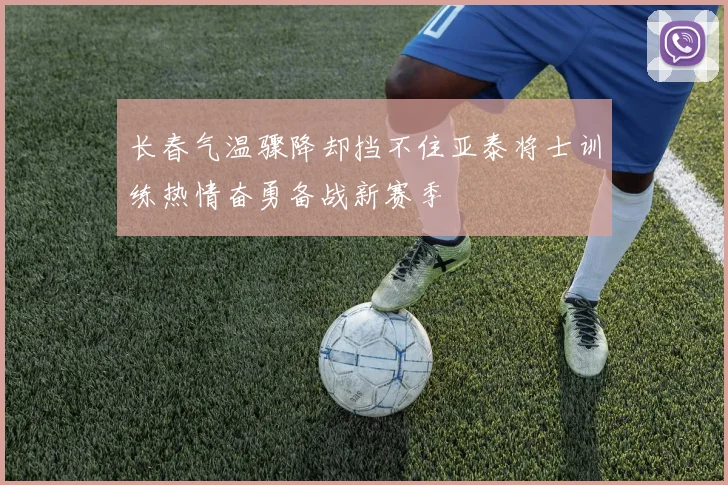 长春气温骤降却挡不住亚泰将士训练热情奋勇备战新赛季