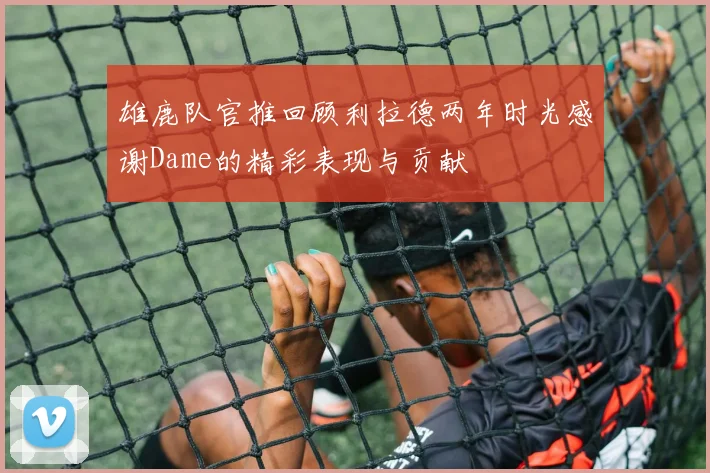 雄鹿队官推回顾利拉德两年时光感谢Dame的精彩表现与贡献