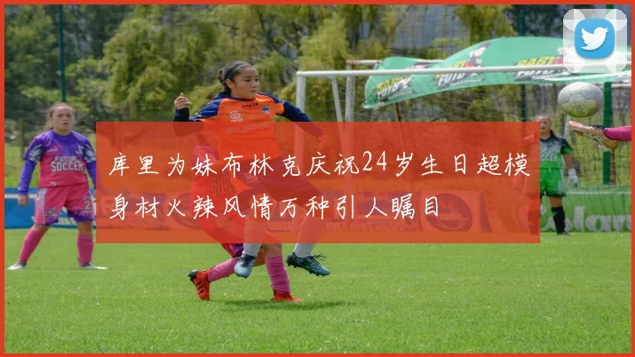 库里为妹布林克庆祝24岁生日超模身材火辣风情万种引人瞩目
