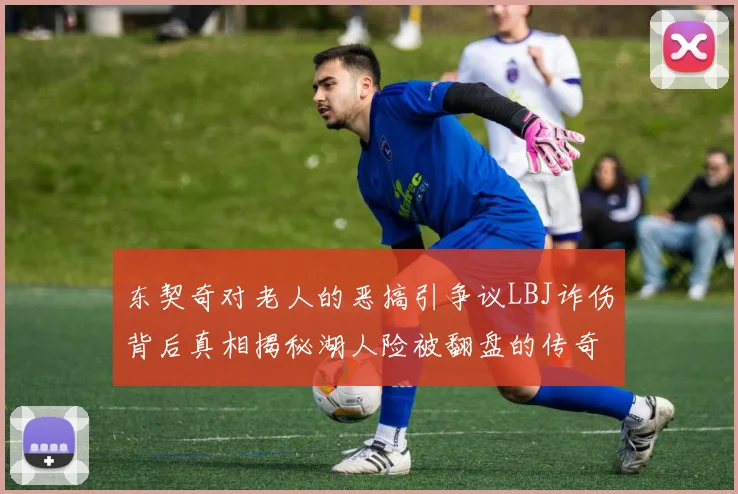 东契奇对老人的恶搞引争议LBJ诈伤背后真相揭秘湖人险被翻盘的传奇故事