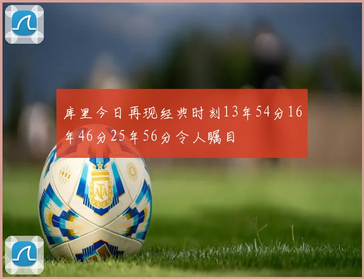 库里今日再现经典时刻13年54分16年46分25年56分令人瞩目