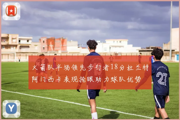 火箭队半场领先步行者18分杜兰特阿门西卡表现抢眼助力球队优势