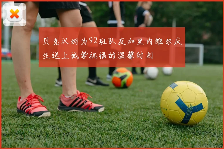 贝克汉姆为92班队友加里内维尔庆生送上诚挚祝福的温馨时刻