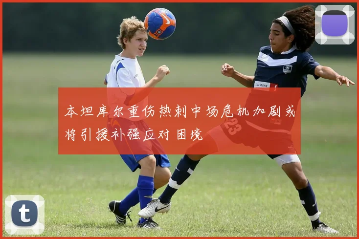 本坦库尔重伤热刺中场危机加剧或将引援补强应对困境