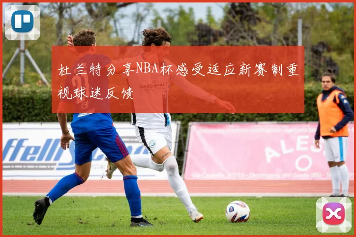 杜兰特分享NBA杯感受适应新赛制重视球迷反馈