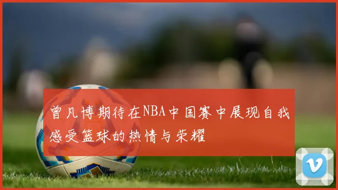 曾凡博期待在NBA中国赛中展现自我感受篮球的热情与荣耀