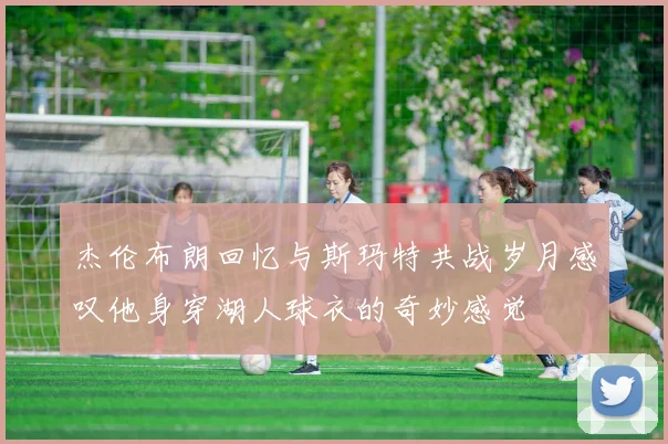 杰伦布朗回忆与斯玛特共战岁月感叹他身穿湖人球衣的奇妙感觉