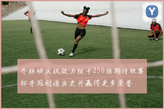 乔林顿庆祝效力纽卡250场期待联赛杯夺冠创造历史并赢得更多荣誉