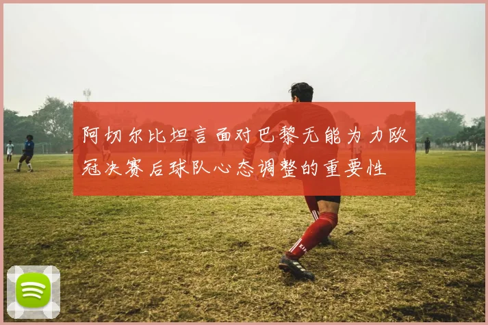 阿切尔比坦言面对巴黎无能为力欧冠决赛后球队心态调整的重要性