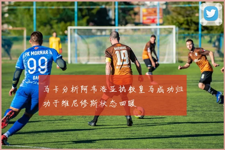 马卡分析阿韦洛亚执教皇马成功归功于维尼修斯状态回暖