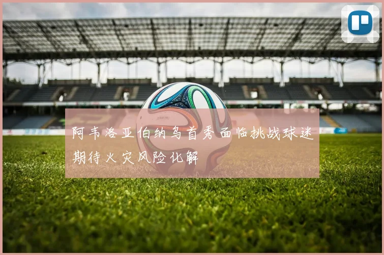 阿韦洛亚伯纳乌首秀面临挑战球迷期待火灾风险化解