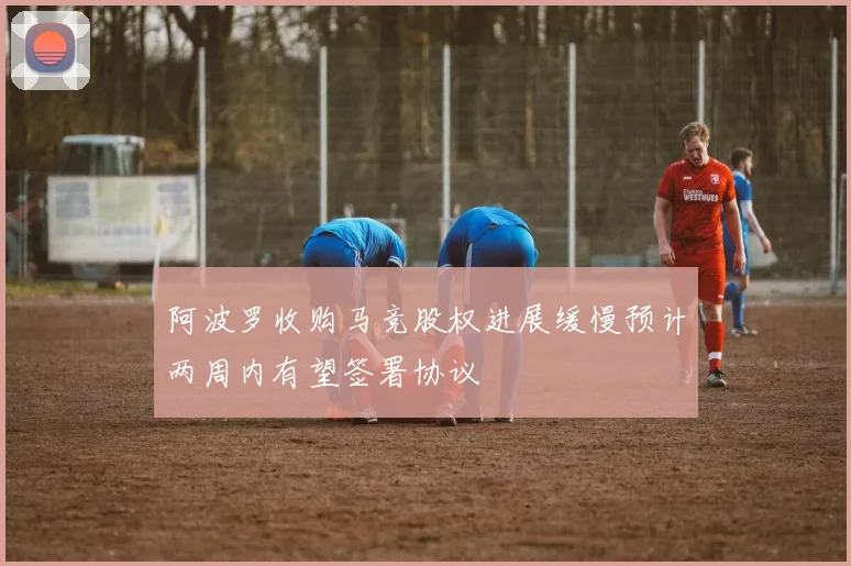 阿波罗收购马竞股权进展缓慢预计两周内有望签署协议