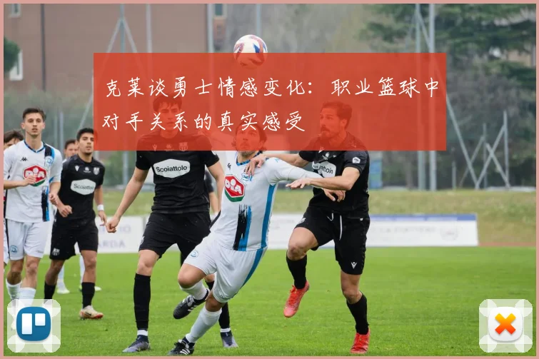 克莱谈勇士情感变化：职业篮球中对手关系的真实感受