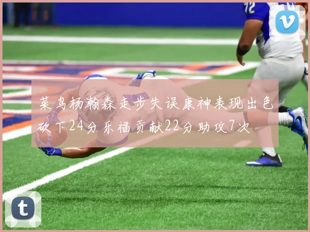 菜鸟杨瀚森走步失误康神表现出色砍下24分乐福贡献22分助攻7次