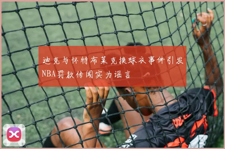 迪克与怀特布莱克换球衣事件引发NBA罚款传闻实为谣言