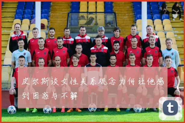 皮尔斯谈女性关系观念为何让他感到困惑与不解