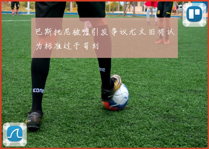 巴斯托尼被嘘引发争议尤文旧将认为标准过于苛刻