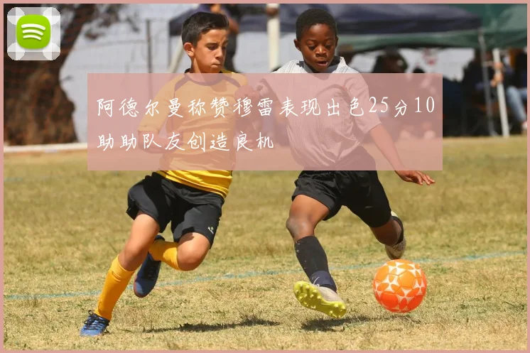 阿德尔曼称赞穆雷表现出色25分10助助队友创造良机