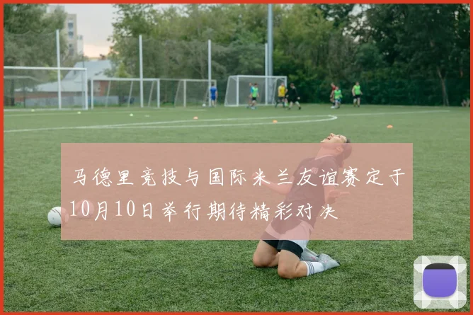马德里竞技与国际米兰友谊赛定于10月10日举行期待精彩对决