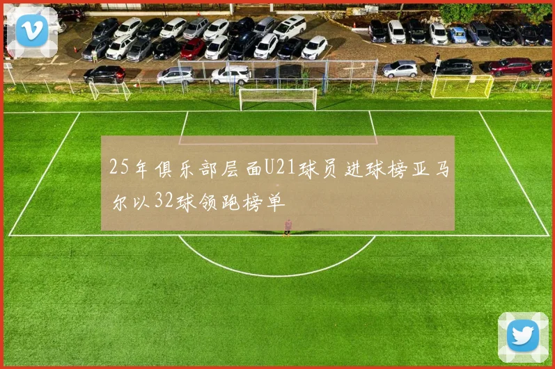 25年俱乐部层面U21球员进球榜亚马尔以32球领跑榜单