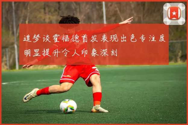 追梦谈霍福德首发表现出色专注度明显提升令人印象深刻