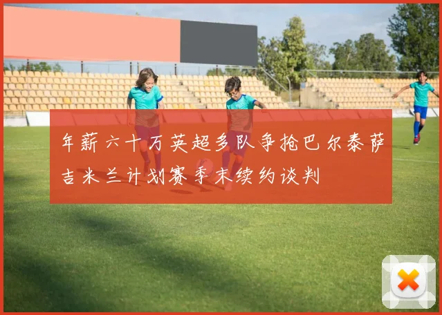 年薪六十万英超多队争抢巴尔泰萨吉米兰计划赛季末续约谈判