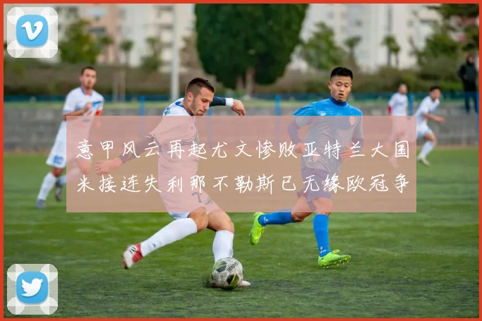 意甲风云再起尤文惨败亚特兰大国米接连失利那不勒斯已无缘欧冠争夺