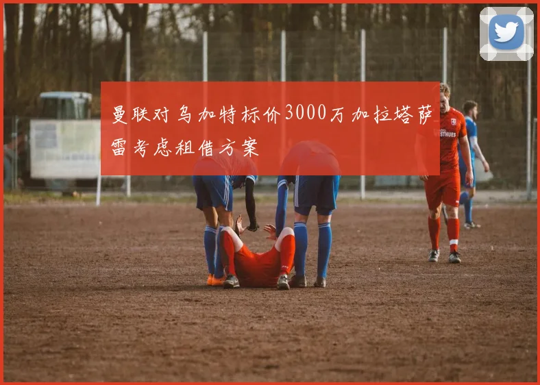 曼联对乌加特标价3000万加拉塔萨雷考虑租借方案