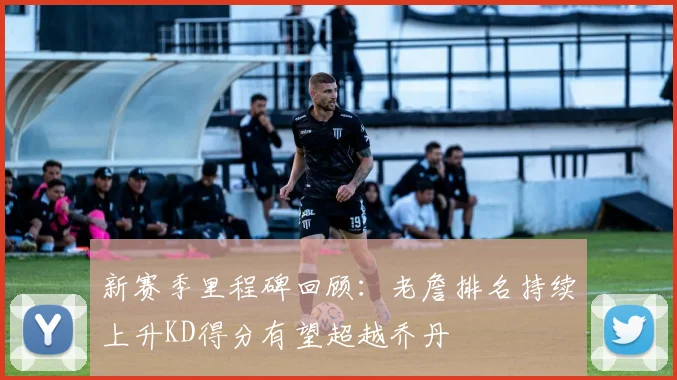 新赛季里程碑回顾：老詹排名持续上升KD得分有望超越乔丹